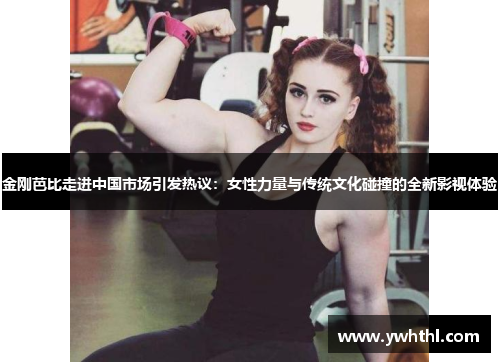 金刚芭比走进中国市场引发热议：女性力量与传统文化碰撞的全新影视体验