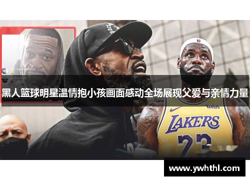 黑人篮球明星温情抱小孩画面感动全场展现父爱与亲情力量