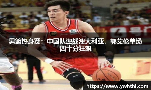 男篮热身赛：中国队迎战澳大利亚，郭艾伦单场四十分狂飙